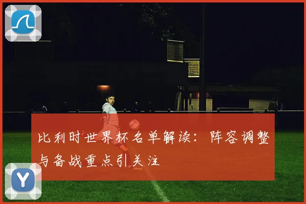 比利时世界杯名单解读:阵容调整与备战重点引关注