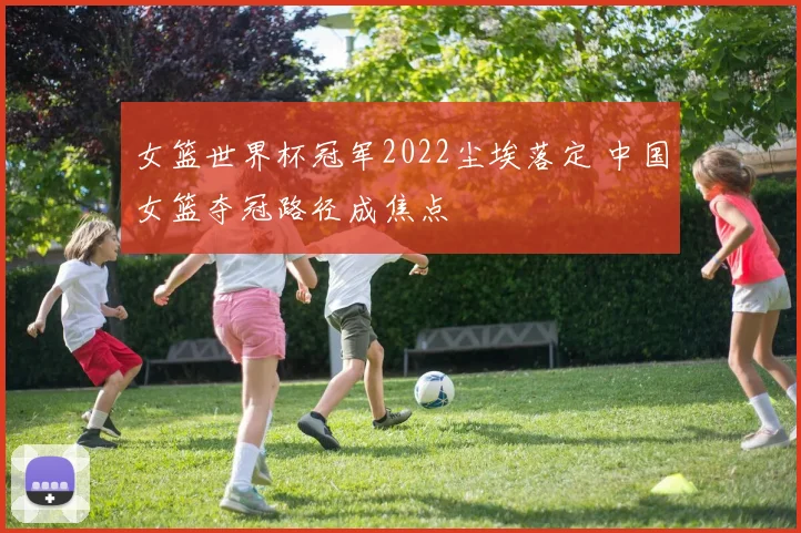 女篮世界杯冠军2022尘埃落定 中国女篮夺冠路径成焦点