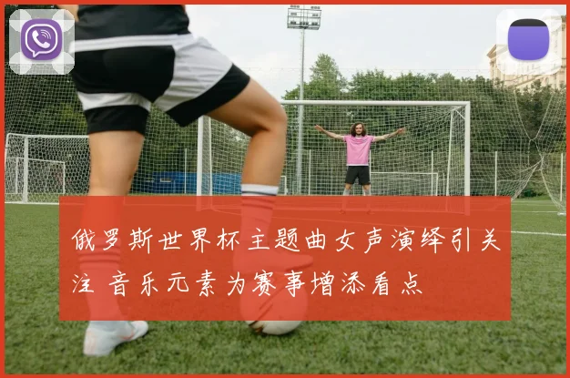 俄罗斯世界杯主题曲女声演绎引关注 音乐元素为赛事增添看点