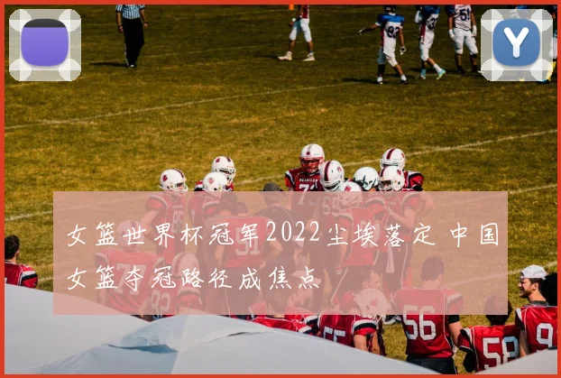 女篮世界杯冠军2022尘埃落定 中国女篮夺冠路径成焦点