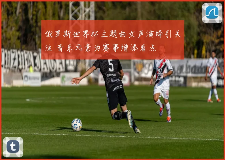俄罗斯世界杯主题曲女声演绎引关注 音乐元素为赛事增添看点