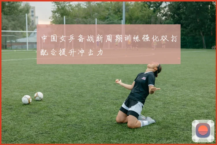 中国女乒备战新周期训练强化双打配合提升冲击力