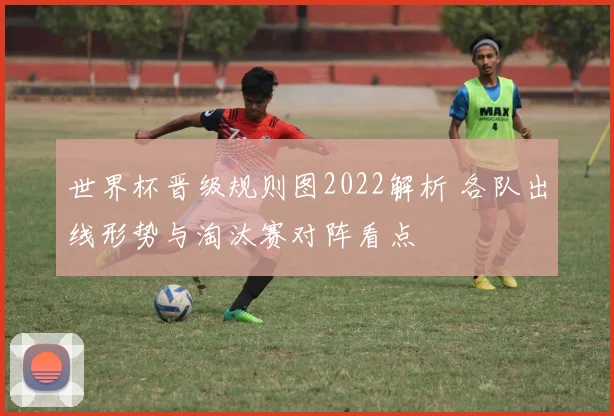 世界杯晋级规则图2022解析 各队出线形势与淘汰赛对阵看点