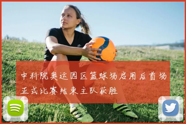 中科院奥运园区篮球场启用后首场正式比赛结束主队获胜