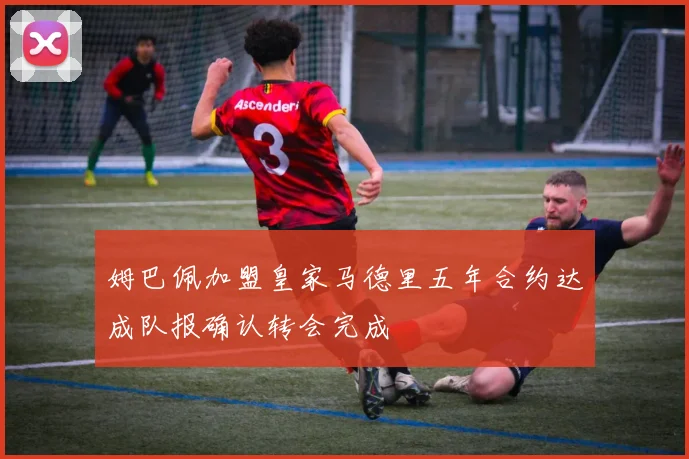 姆巴佩加盟皇家马德里五年合约达成队报确认转会完成