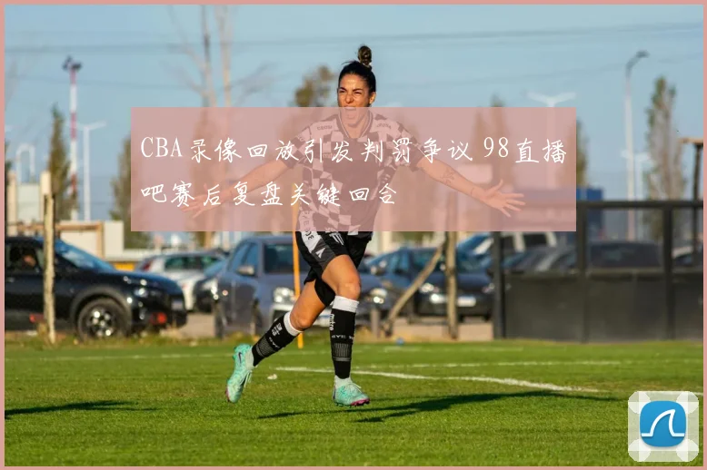 CBA录像回放引发判罚争议 98直播吧赛后复盘关键回合