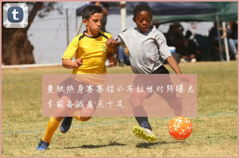 曼联热身赛赛程公布拉练对阵曝光季前备战看点十足