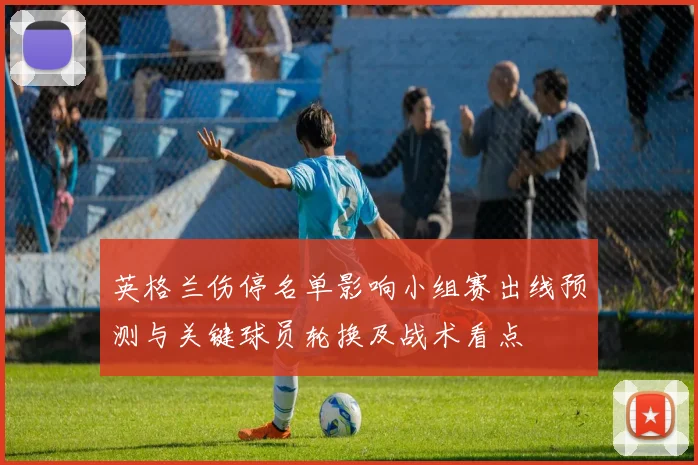 英格兰伤停名单影响小组赛出线预测与关键球员轮换及战术看点