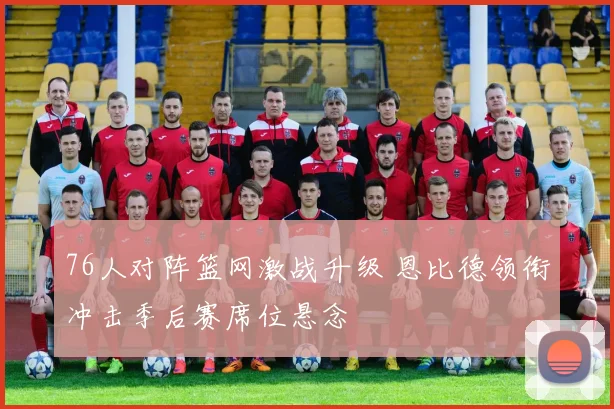 76人对阵篮网激战升级 恩比德领衔冲击季后赛席位悬念