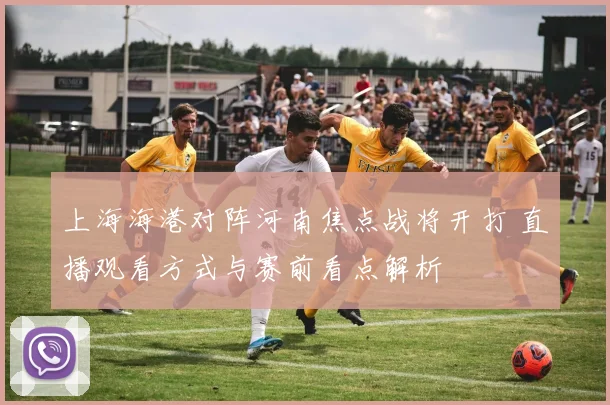 上海海港对阵河南焦点战将开打 直播观看方式与赛前看点解析