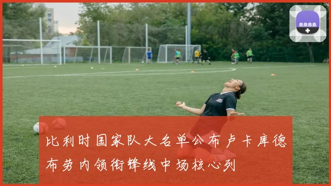 比利时国家队大名单公布卢卡库德布劳内领衔锋线中场核心列