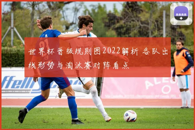 世界杯晋级规则图2022解析 各队出线形势与淘汰赛对阵看点