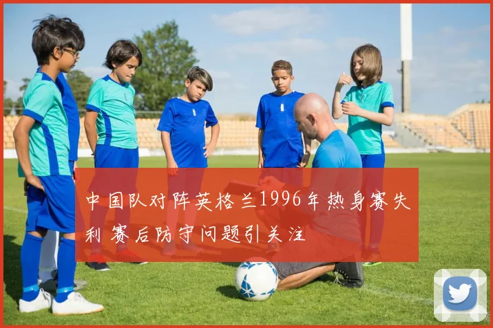 中国队对阵英格兰1996年热身赛失利 赛后防守问题引关注
