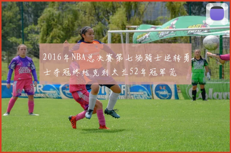 2016年NBA总决赛第七场骑士逆转勇士夺冠终结克利夫兰52年冠军荒