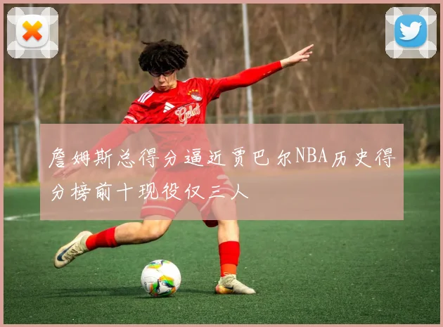 詹姆斯总得分逼近贾巴尔NBA历史得分榜前十现役仅三人