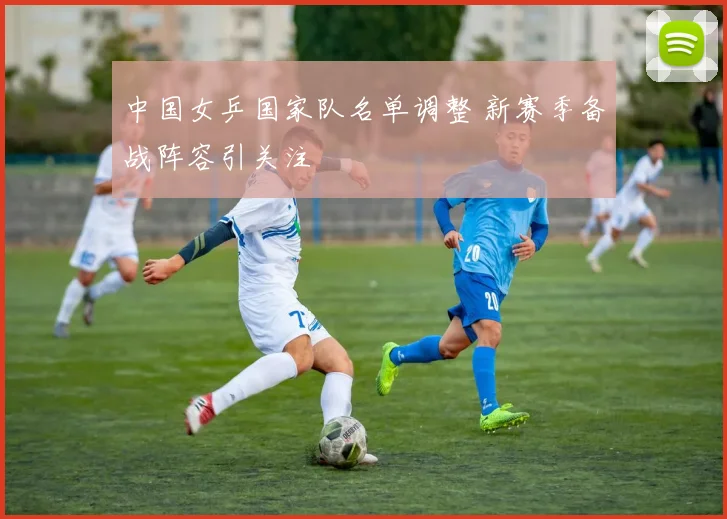 中国女乒国家队名单调整 新赛季备战阵容引关注