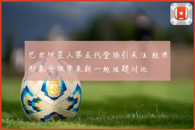 巴尔坦星人第五代登场引关注 经典形象升级带来新一轮话题讨论