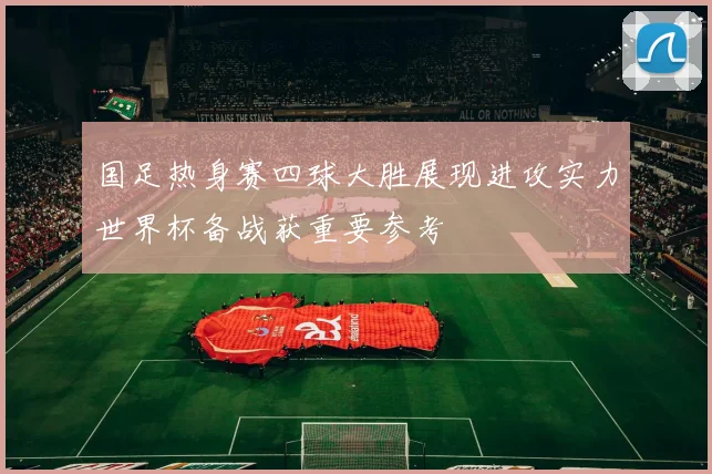 国足热身赛四球大胜展现进攻实力世界杯备战获重要参考