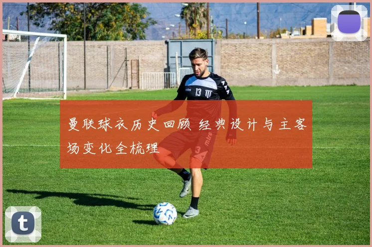 曼联球衣历史回顾 经典设计与主客场变化全梳理