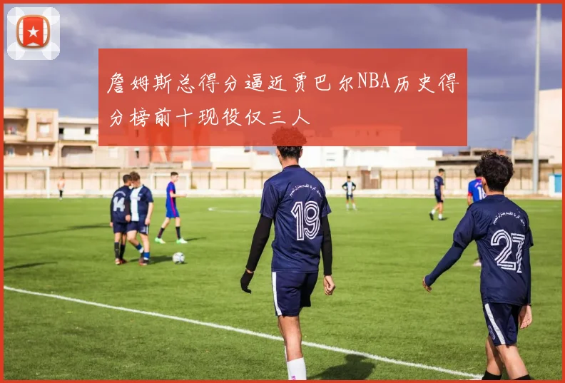 詹姆斯总得分逼近贾巴尔NBA历史得分榜前十现役仅三人