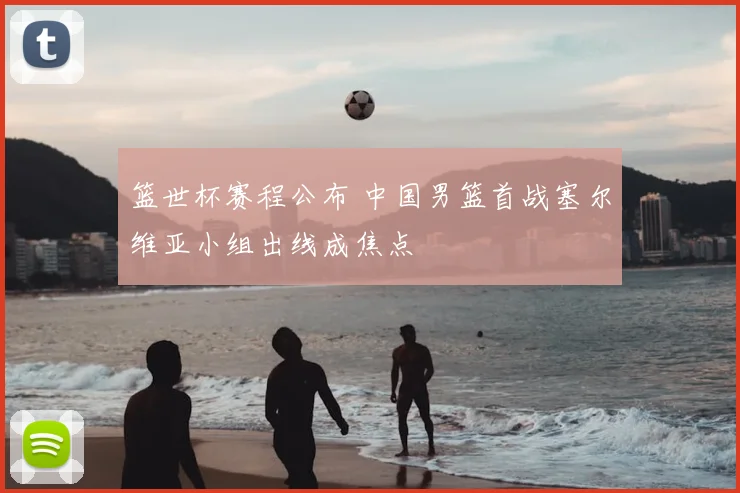 篮世杯赛程公布 中国男篮首战塞尔维亚小组出线成焦点
