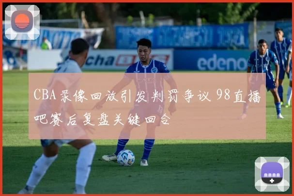 CBA录像回放引发判罚争议 98直播吧赛后复盘关键回合