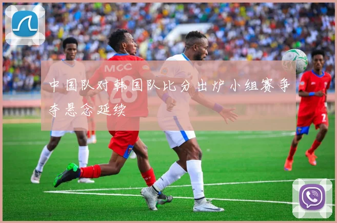 中国队对韩国队比分出炉小组赛争夺悬念延续