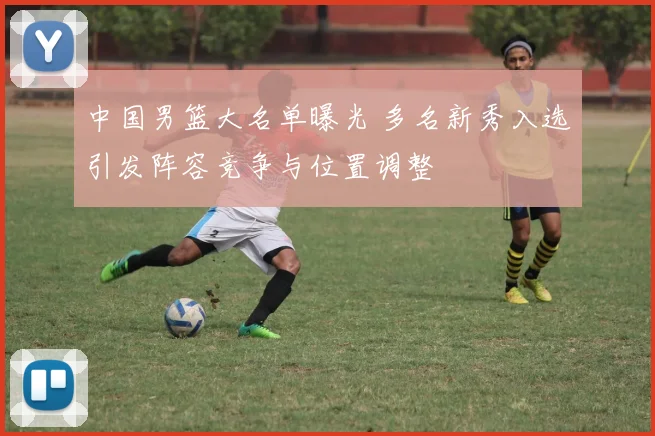 中国男篮大名单曝光 多名新秀入选引发阵容竞争与位置调整