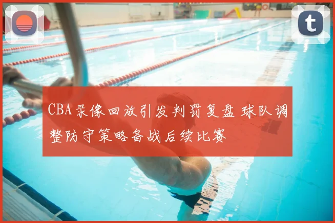 CBA录像回放引发判罚复盘 球队调整防守策略备战后续比赛
