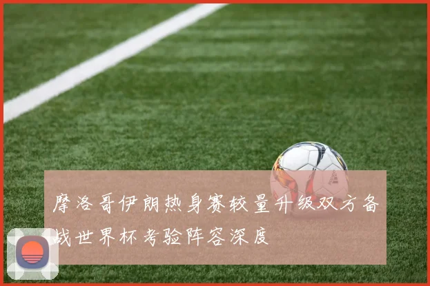 摩洛哥伊朗热身赛较量升级双方备战世界杯考验阵容深度