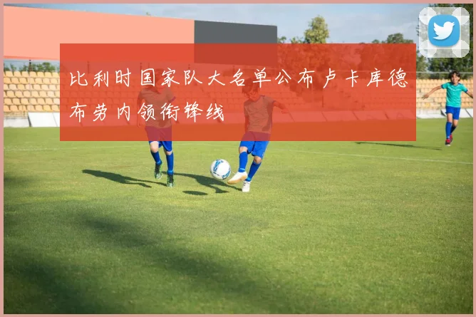 比利时国家队大名单公布卢卡库德布劳内领衔锋线