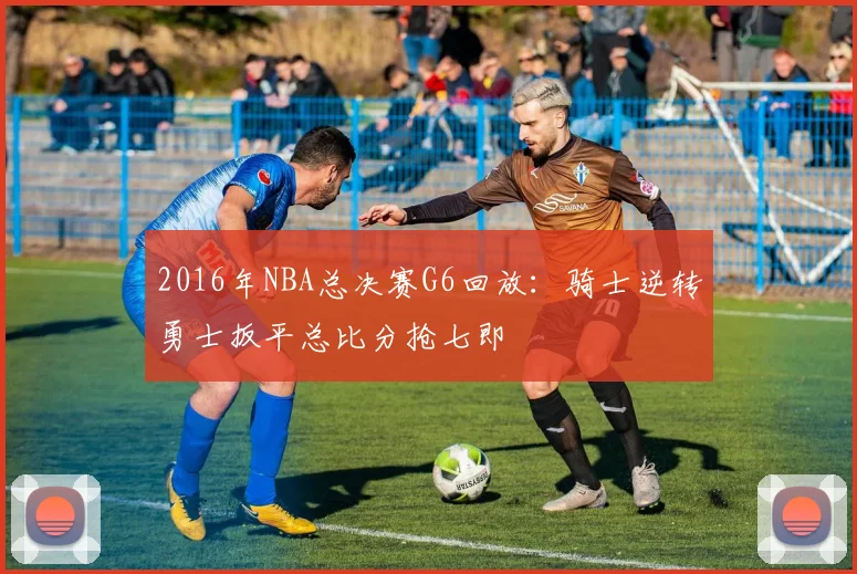 2016年NBA总决赛G6回放:骑士逆转勇士扳平总比分抢七即