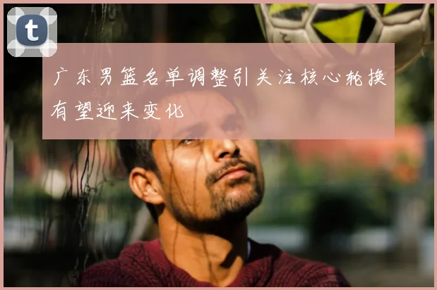 广东男篮名单调整引关注核心轮换有望迎来变化