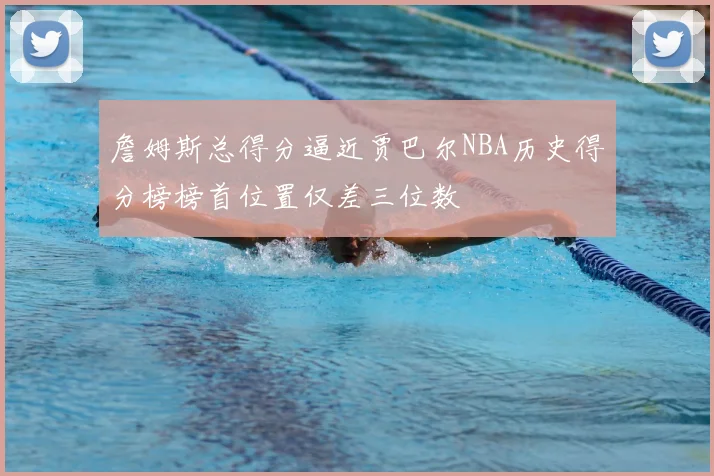 詹姆斯总得分逼近贾巴尔NBA历史得分榜榜首位置仅差三位数