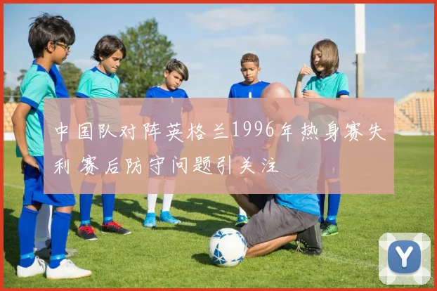 中国队对阵英格兰1996年热身赛失利 赛后防守问题引关注