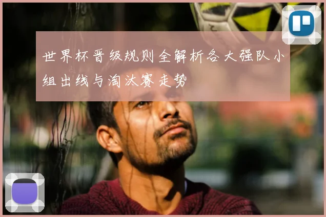世界杯晋级规则全解析各大强队小组出线与淘汰赛走势