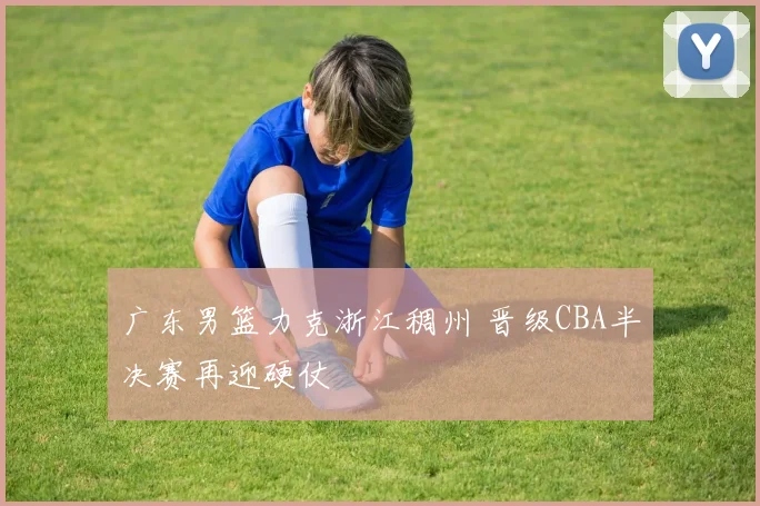 广东男篮力克浙江稠州 晋级CBA半决赛再迎硬仗