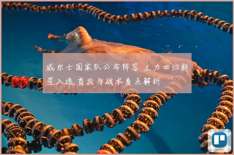 威尔士国家队公布阵容 主力回归新星入选 首发与战术看点解析