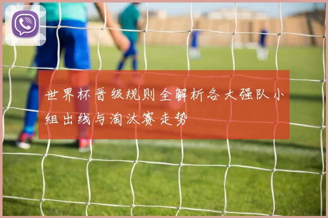 世界杯晋级规则全解析各大强队小组出线与淘汰赛走势