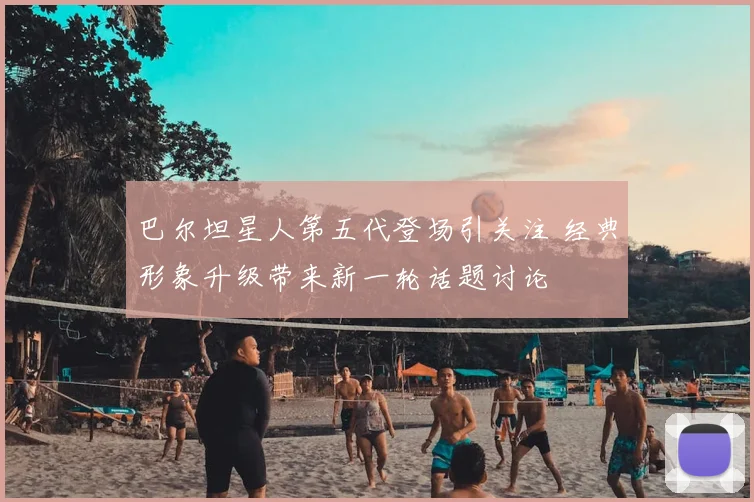 巴尔坦星人第五代登场引关注 经典形象升级带来新一轮话题讨论
