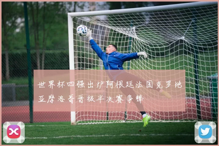 世界杯四强出炉阿根廷法国克罗地亚摩洛哥晋级半决赛争锋