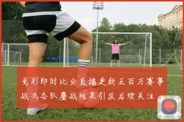 竞彩即时比分直播更新五百万赛事战况各队鏖战结果引发后续关注