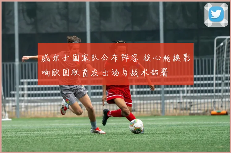 威尔士国家队公布阵容 核心轮换影响欧国联首发出场与战术部署