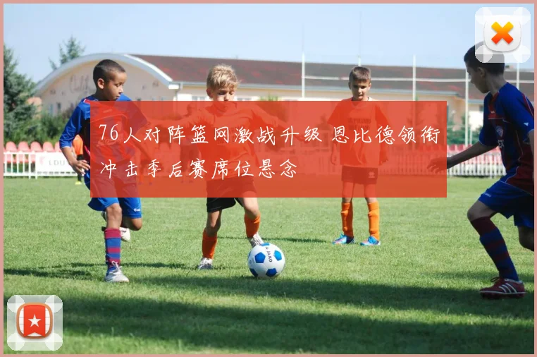 76人对阵篮网激战升级 恩比德领衔冲击季后赛席位悬念