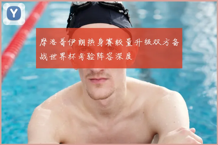 摩洛哥伊朗热身赛较量升级双方备战世界杯考验阵容深度