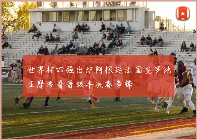世界杯四强出炉阿根廷法国克罗地亚摩洛哥晋级半决赛争锋